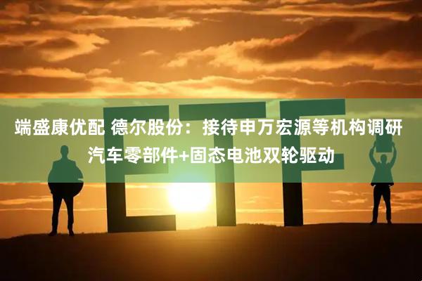 端盛康优配 德尔股份：接待申万宏源等机构调研 汽车零部件+固态电池双轮驱动