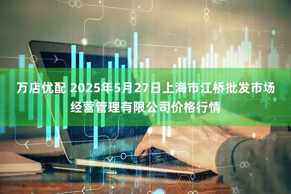 万店优配 2025年5月27日上海市江桥批发市场经营管理有限公司价格行情
