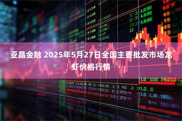 亚晶金融 2025年5月27日全国主要批发市场龙虾价格行情