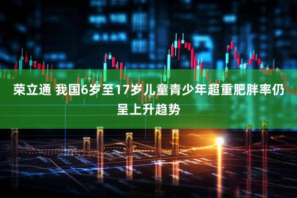 荣立通 我国6岁至17岁儿童青少年超重肥胖率仍呈上升趋势