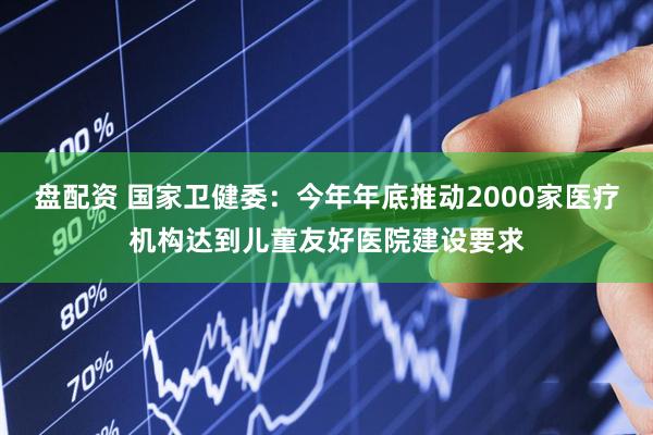 盘配资 国家卫健委：今年年底推动2000家医疗机构达到儿童友好医院建设要求