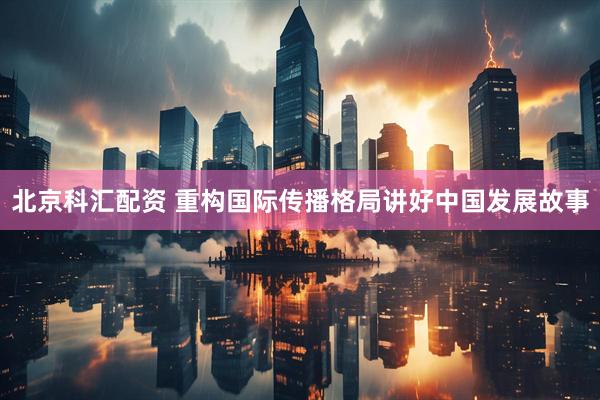 北京科汇配资 重构国际传播格局讲好中国发展故事