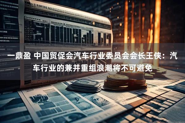 一鼎盈 中国贸促会汽车行业委员会会长王侠：汽车行业的兼并重组浪潮将不可避免