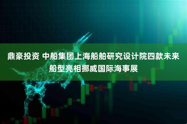 鼎豪投资 中船集团上海船舶研究设计院四款未来船型亮相挪威国际海事展