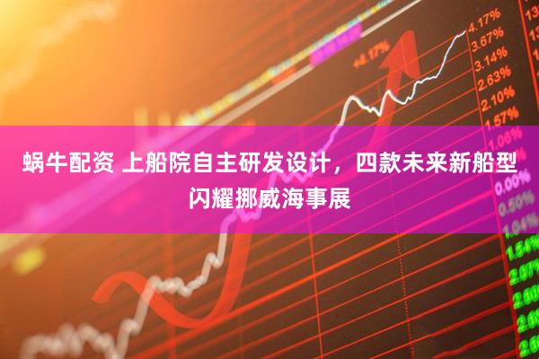蜗牛配资 上船院自主研发设计，四款未来新船型闪耀挪威海事展