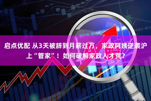 启点优配 从3天被辞到月薪过万，家政阿姨逆袭沪上“管家”！如何破解家政人才荒？