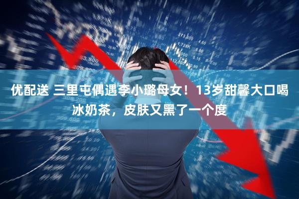 优配送 三里屯偶遇李小璐母女！13岁甜馨大口喝冰奶茶，皮肤又黑了一个度