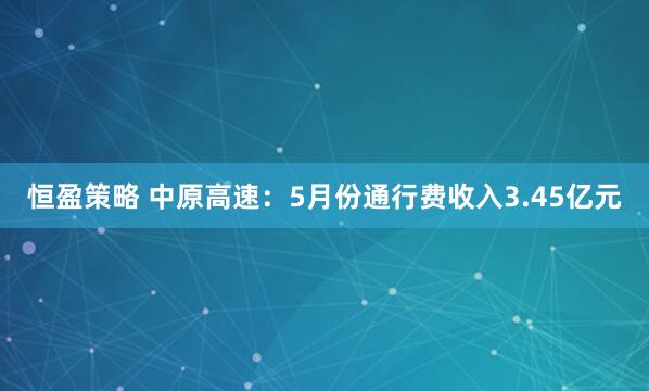 恒盈策略 中原高速：5月份通行费收入3.45亿元