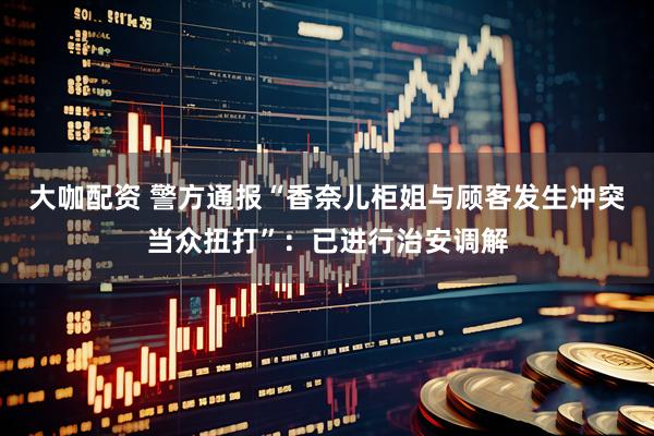 大咖配资 警方通报“香奈儿柜姐与顾客发生冲突当众扭打”：已进行治安调解