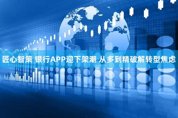 匠心智策 银行APP迎下架潮 从多到精破解转型焦虑