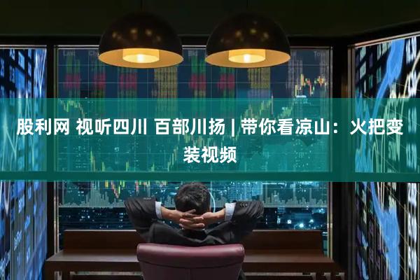 股利网 视听四川 百部川扬 | 带你看凉山：火把变装视频