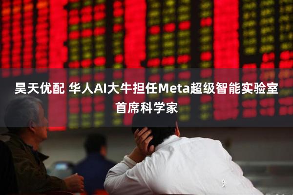 昊天优配 华人AI大牛担任Meta超级智能实验室首席科学家