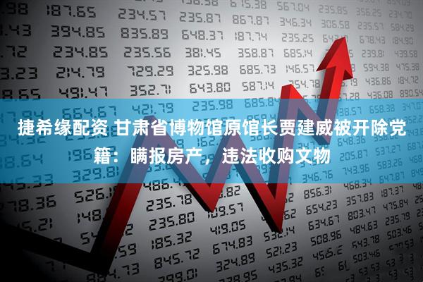 捷希缘配资 甘肃省博物馆原馆长贾建威被开除党籍：瞒报房产，违法收购文物