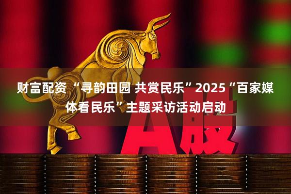 财富配资 “寻韵田园 共赏民乐”2025“百家媒体看民乐”主题采访活动启动