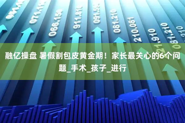 融亿操盘 暑假割包皮黄金期！家长最关心的6个问题_手术_孩子_进行