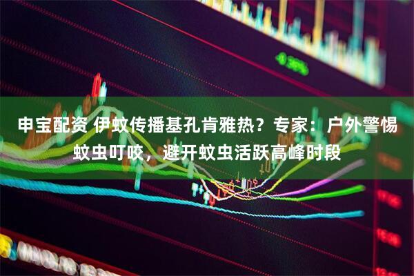 申宝配资 伊蚊传播基孔肯雅热？专家：户外警惕蚊虫叮咬，避开蚊虫活跃高峰时段
