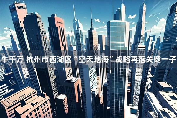 牛千万 杭州市西湖区“空天地海”战略再落关键一子