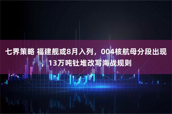 七界策略 福建舰或8月入列，004核航母分段出现，13万吨钍堆改写海战规则