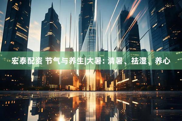 宏泰配资 节气与养生|大暑: 清暑、祛湿、养心