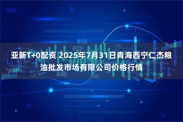 亚新T+0配资 2025年7月31日青海西宁仁杰粮油批发市场有限公司价格行情