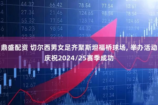 鼎盛配资 切尔西男女足齐聚斯坦福桥球场, 举办活动庆祝2024/25赛季成功