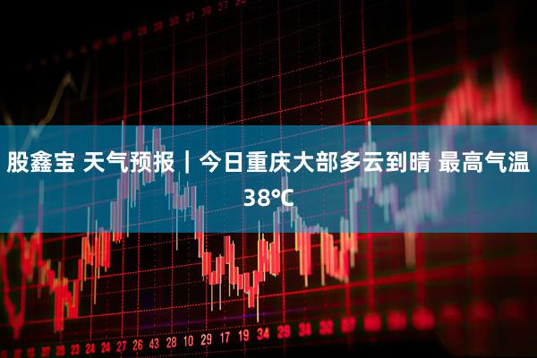 股鑫宝 天气预报｜今日重庆大部多云到晴 最高气温38℃