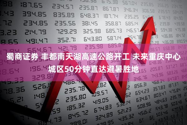 蜀商证券 丰都南天湖高速公路开工 未来重庆中心城区50分钟直达避暑胜地
