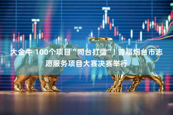 大金牛 100个项目“同台打擂”! 首届烟台市志愿服务项目大赛决赛举行