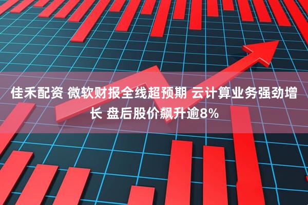 佳禾配资 微软财报全线超预期 云计算业务强劲增长 盘后股价飙升逾8%