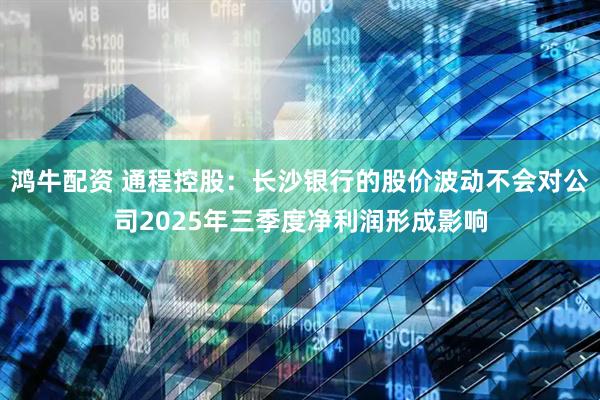 鸿牛配资 通程控股：长沙银行的股价波动不会对公司2025年三季度净利润形成影响