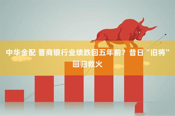 中华金配 晋商银行业绩跌回五年前?昔日“旧将”回归救火