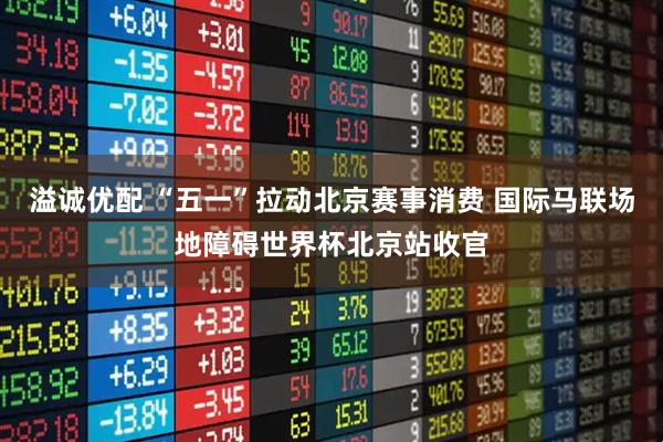 溢诚优配 “五一”拉动北京赛事消费 国际马联场地障碍世界杯北京站收官